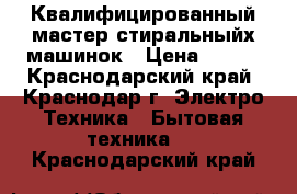 Квалифицированный мастер стиральныйх машинок › Цена ­ 300 - Краснодарский край, Краснодар г. Электро-Техника » Бытовая техника   . Краснодарский край